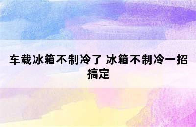 车载冰箱不制冷了 冰箱不制冷一招搞定